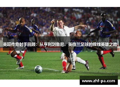英超传奇射手回顾：从亨利到鲁尼，英格兰足球的锋线英雄之路