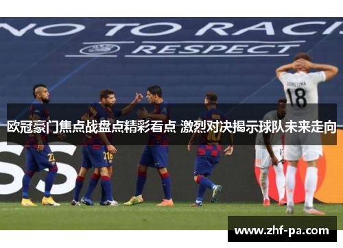 欧冠豪门焦点战盘点精彩看点 激烈对决揭示球队未来走向