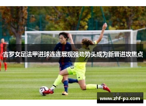 吉罗女足法甲进球连连展现强劲势头成为新晋进攻焦点
